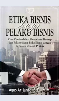 Etika Bisnis Bagi Pelaku Bisnis Cara Cerdas dalam Memahami Konsep dan Faktor-Faktor Etika Bisnis dengan Beberapa Contoh Praktis / Agus Arijanto